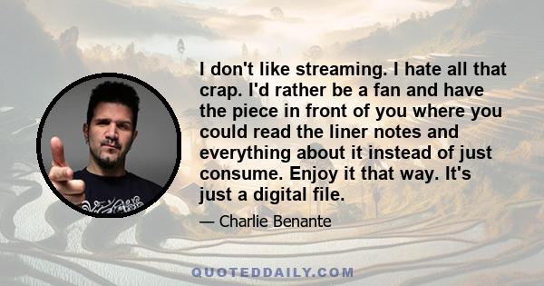 I don't like streaming. I hate all that crap. I'd rather be a fan and have the piece in front of you where you could read the liner notes and everything about it instead of just consume. Enjoy it that way. It's just a