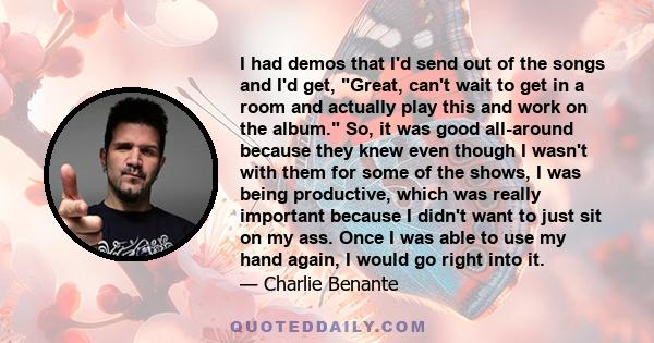 I had demos that I'd send out of the songs and I'd get, Great, can't wait to get in a room and actually play this and work on the album. So, it was good all-around because they knew even though I wasn't with them for