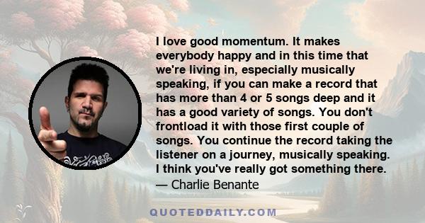 I love good momentum. It makes everybody happy and in this time that we're living in, especially musically speaking, if you can make a record that has more than 4 or 5 songs deep and it has a good variety of songs. You