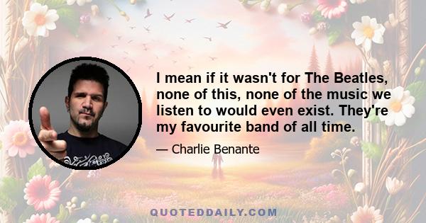 I mean if it wasn't for The Beatles, none of this, none of the music we listen to would even exist. They're my favourite band of all time.