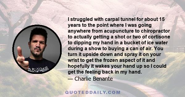 I struggled with carpal tunnel for about 15 years to the point where I was going anywhere from acupuncture to chiropractor to actually getting a shot or two of cortisone to dipping my hand in a bucket of ice water