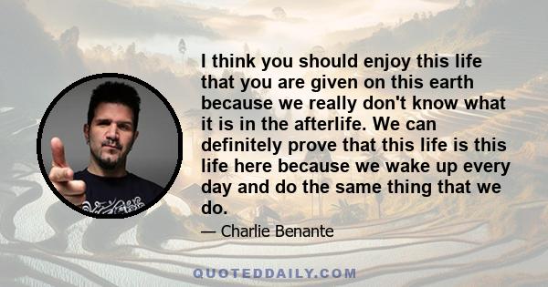 I think you should enjoy this life that you are given on this earth because we really don't know what it is in the afterlife. We can definitely prove that this life is this life here because we wake up every day and do