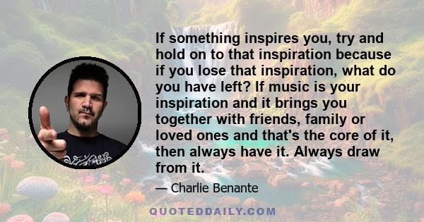 If something inspires you, try and hold on to that inspiration because if you lose that inspiration, what do you have left?