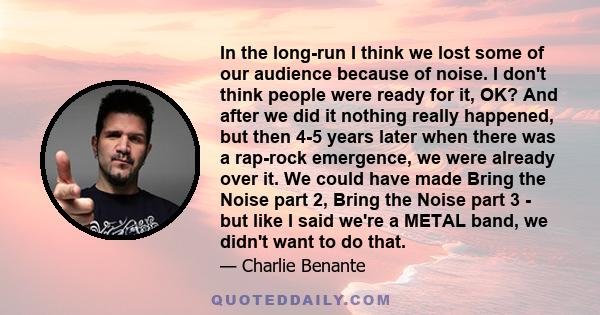 In the long-run I think we lost some of our audience because of noise. I don't think people were ready for it, OK? And after we did it nothing really happened, but then 4-5 years later when there was a rap-rock