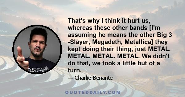 That's why I think it hurt us, whereas these other bands [I'm assuming he means the other Big 3 -Slayer, Megadeth, Metallica] they kept doing their thing, just METAL. METAL. METAL. METAL. We didn't do that, we took a