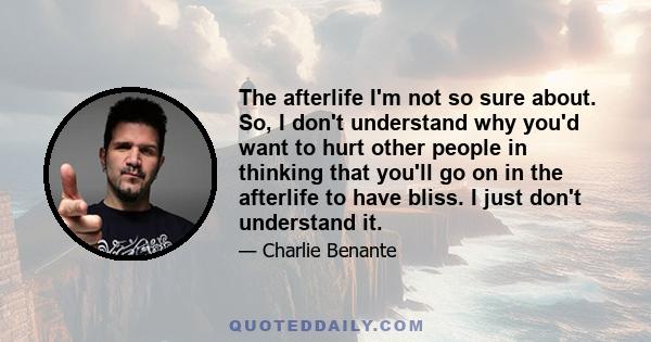 The afterlife I'm not so sure about. So, I don't understand why you'd want to hurt other people in thinking that you'll go on in the afterlife to have bliss. I just don't understand it.