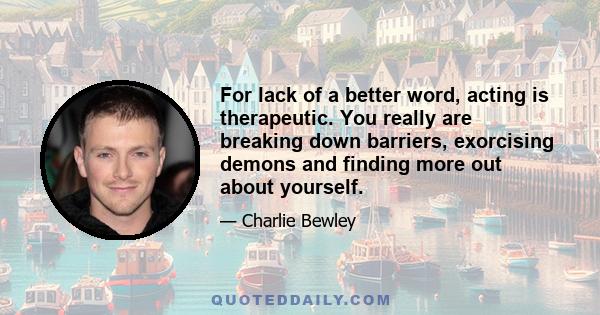 For lack of a better word, acting is therapeutic. You really are breaking down barriers, exorcising demons and finding more out about yourself.