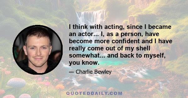 I think with acting, since I became an actor... I, as a person, have become more confident and I have really come out of my shell somewhat... and back to myself, you know.