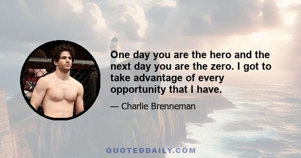 One day you are the hero and the next day you are the zero. I got to take advantage of every opportunity that I have.