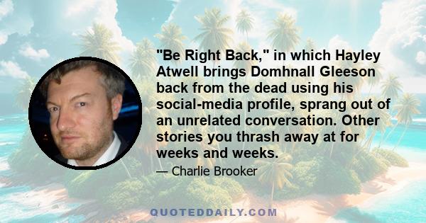 Be Right Back, in which Hayley Atwell brings Domhnall Gleeson back from the dead using his social-media profile, sprang out of an unrelated conversation. Other stories you thrash away at for weeks and weeks.