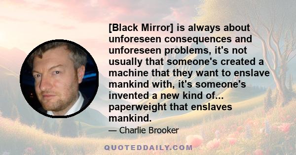 [Black Mirror] is always about unforeseen consequences and unforeseen problems, it's not usually that someone's created a machine that they want to enslave mankind with, it's someone's invented a new kind of...