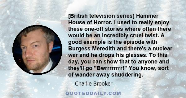 [British television series] Hammer House of Horror. I used to really enjoy these one-off stories where often there would be an incredibly cruel twist. A good example is the episode with Burgess Meredith and there's a