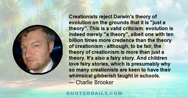 Creationists reject Darwin's theory of evolution on the grounds that it is just a theory. This is a valid criticism: evolution is indeed merely a theory, albeit one with ten billion times more credence than the theory