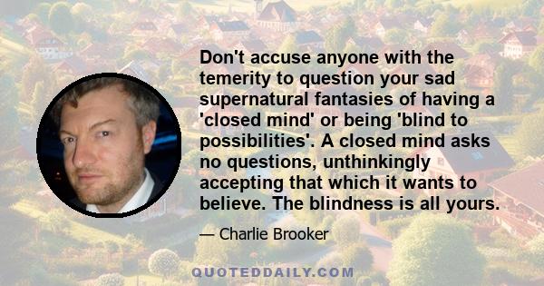 Don't accuse anyone with the temerity to question your sad supernatural fantasies of having a 'closed mind' or being 'blind to possibilities'. A closed mind asks no questions, unthinkingly accepting that which it wants