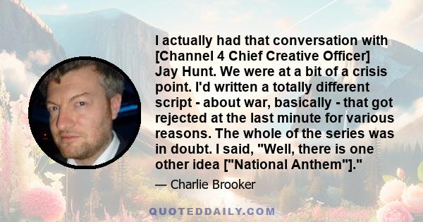 I actually had that conversation with [Channel 4 Chief Creative Officer] Jay Hunt. We were at a bit of a crisis point. I'd written a totally different script - about war, basically - that got rejected at the last minute 