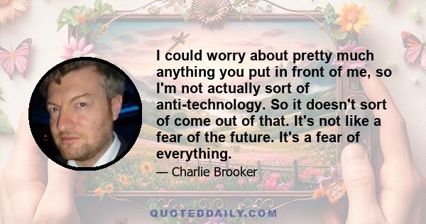 I could worry about pretty much anything you put in front of me, so I'm not actually sort of anti-technology. So it doesn't sort of come out of that. It's not like a fear of the future. It's a fear of everything.