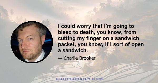 I could worry that I'm going to bleed to death, you know, from cutting my finger on a sandwich packet, you know, if I sort of open a sandwich.