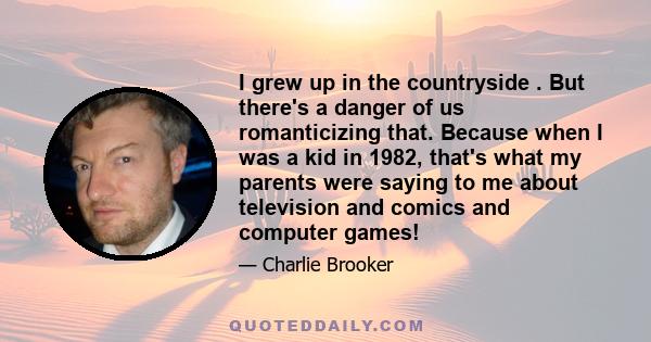 I grew up in the countryside . But there's a danger of us romanticizing that. Because when I was a kid in 1982, that's what my parents were saying to me about television and comics and computer games!