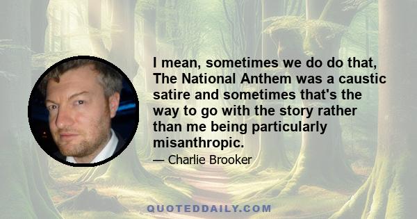 I mean, sometimes we do do that, The National Anthem was a caustic satire and sometimes that's the way to go with the story rather than me being particularly misanthropic.