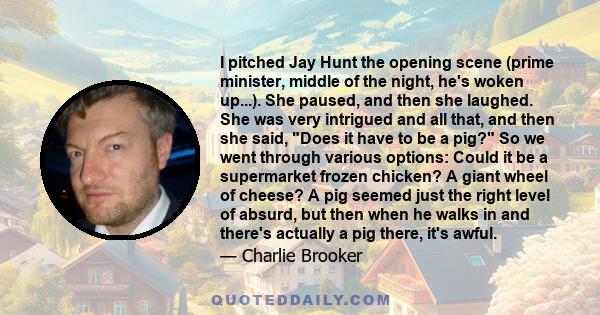 I pitched Jay Hunt the opening scene (prime minister, middle of the night, he's woken up...). She paused, and then she laughed. She was very intrigued and all that, and then she said, Does it have to be a pig? So we