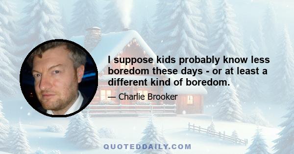 I suppose kids probably know less boredom these days - or at least a different kind of boredom.