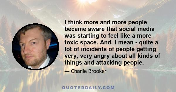 I think more and more people became aware that social media was starting to feel like a more toxic space. And, I mean - quite a lot of incidents of people getting very, very angry about all kinds of things and attacking 