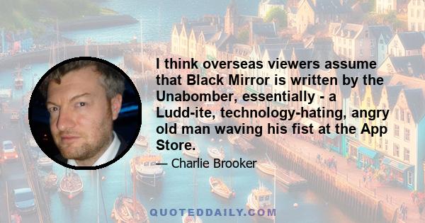 I think overseas viewers assume that Black Mirror is written by the Unabomber, essentially - a Ludd­ite, technology-hating, angry old man waving his fist at the App Store.