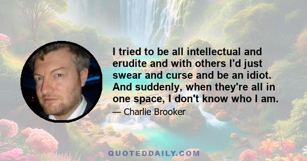 I tried to be all intellectual and erudite and with others I'd just swear and curse and be an idiot. And suddenly, when they're all in one space, I don't know who I am.