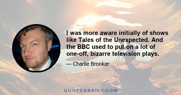 I was more aware initially of shows like Tales of the Unexpected. And the BBC used to put on a lot of one-off, bizarre television plays.