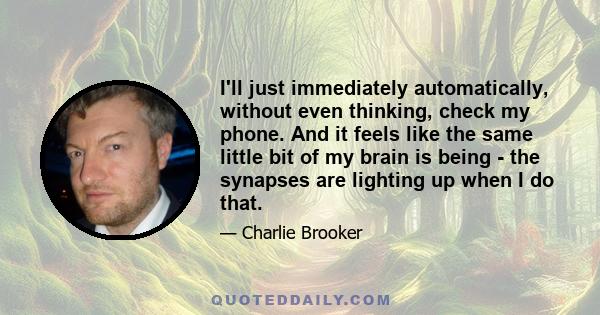 I'll just immediately automatically, without even thinking, check my phone. And it feels like the same little bit of my brain is being - the synapses are lighting up when I do that.