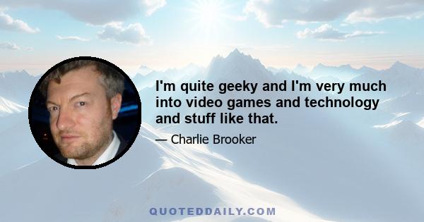 I'm quite geeky and I'm very much into video games and technology and stuff like that.