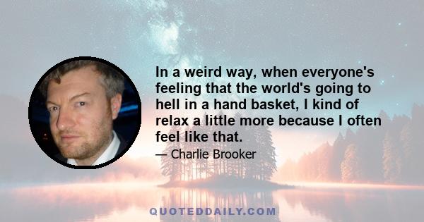 In a weird way, when everyone's feeling that the world's going to hell in a hand basket, I kind of relax a little more because I often feel like that.