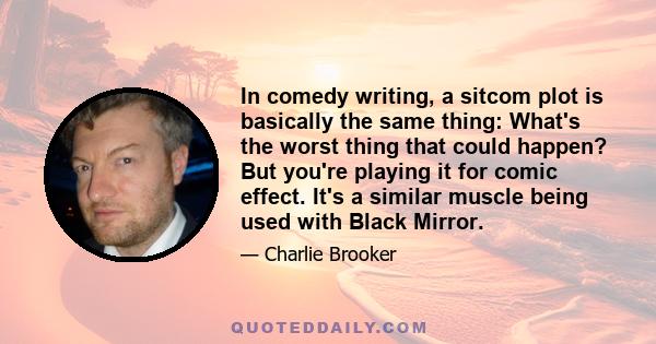 In comedy writing, a sitcom plot is basically the same thing: What's the worst thing that could happen? But you're playing it for comic effect. It's a similar muscle being used with Black Mirror.