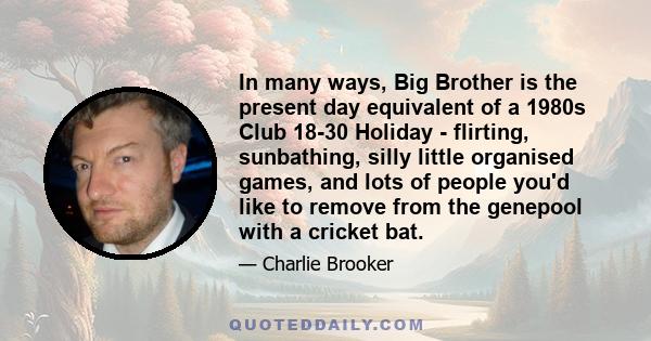 In many ways, Big Brother is the present day equivalent of a 1980s Club 18-30 Holiday - flirting, sunbathing, silly little organised games, and lots of people you'd like to remove from the genepool with a cricket bat.