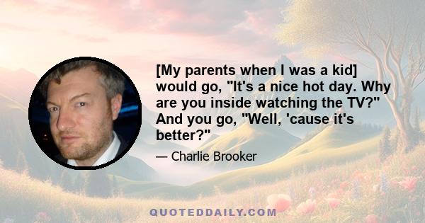 [My parents when I was a kid] would go, It's a nice hot day. Why are you inside watching the TV? And you go, Well, 'cause it's better?