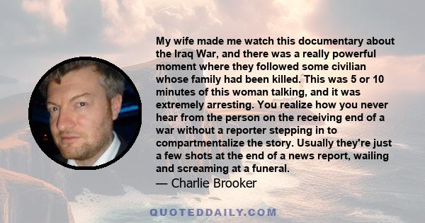 My wife made me watch this documentary about the Iraq War, and there was a really powerful moment where they followed some civilian whose family had been killed. This was 5 or 10 minutes of this woman talking, and it