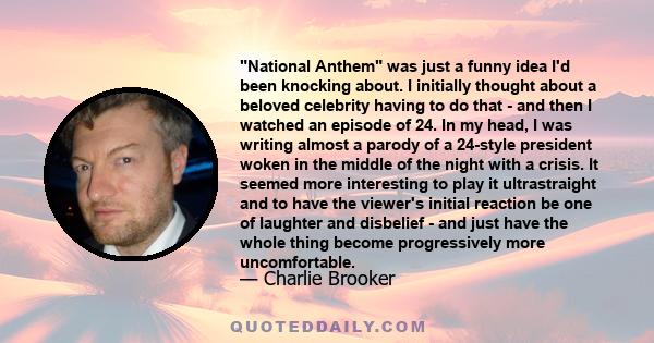 National Anthem was just a funny idea I'd been knocking about. I initially thought about a beloved celebrity having to do that - and then I watched an episode of 24. In my head, I was writing almost a parody of a