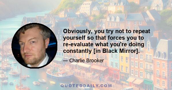 Obviously, you try not to repeat yourself so that forces you to re-evaluate what you're doing constantly [in Black Mirror].