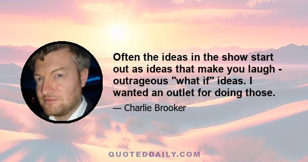 Often the ideas in the show start out as ideas that make you laugh - outrageous what if ideas. I wanted an outlet for doing those.