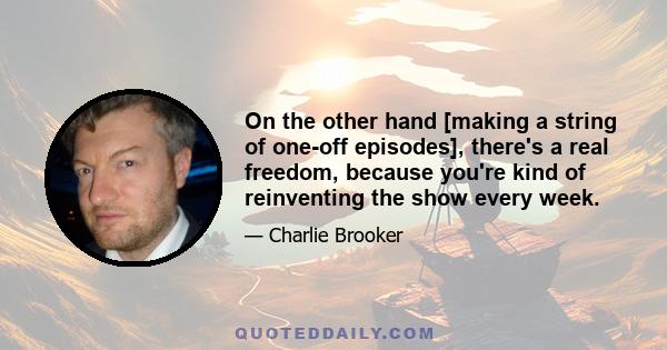 On the other hand [making a string of one-off episodes], there's a real freedom, because you're kind of reinventing the show every week.