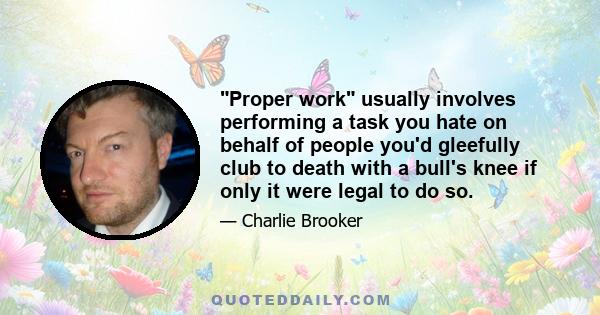 Proper work usually involves performing a task you hate on behalf of people you'd gleefully club to death with a bull's knee if only it were legal to do so.