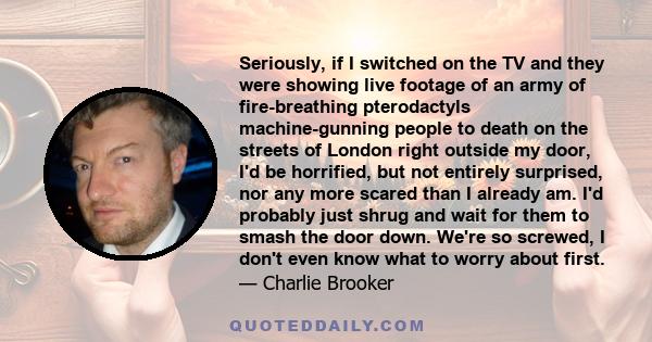 Seriously, if I switched on the TV and they were showing live footage of an army of fire-breathing pterodactyls machine-gunning people to death on the streets of London right outside my door, I'd be horrified, but not