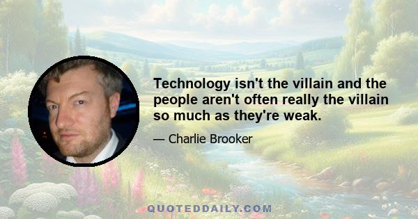 Technology isn't the villain and the people aren't often really the villain so much as they're weak.