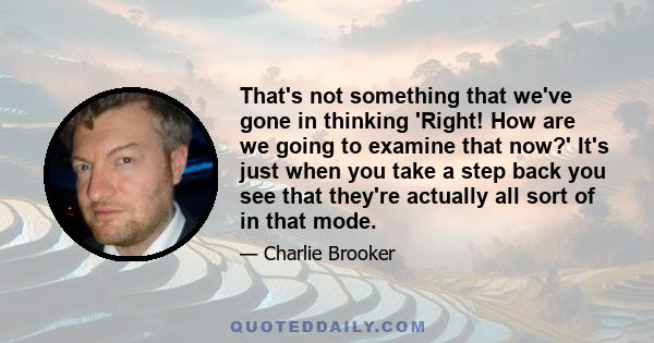 That's not something that we've gone in thinking 'Right! How are we going to examine that now?' It's just when you take a step back you see that they're actually all sort of in that mode.