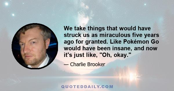 We take things that would have struck us as miraculous five years ago for granted. Like Pokémon Go would have been insane, and now it's just like, Oh, okay.