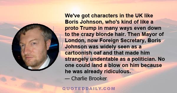 We've got characters in the UK like Boris Johnson, who's kind of like a proto Trump in many ways even down to the crazy blonde hair. Then Mayor of London, now Foreign Secretary, Boris Johnson was widely seen as a