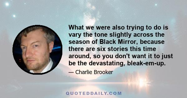 What we were also trying to do is vary the tone slightly across the season of Black Mirror, because there are six stories this time around, so you don't want it to just be the devastating, bleak-em-up.