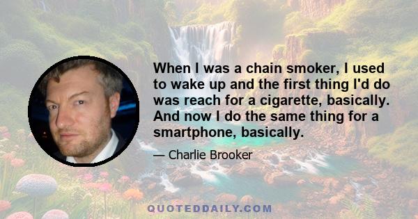 When I was a chain smoker, I used to wake up and the first thing I'd do was reach for a cigarette, basically. And now I do the same thing for a smartphone, basically.