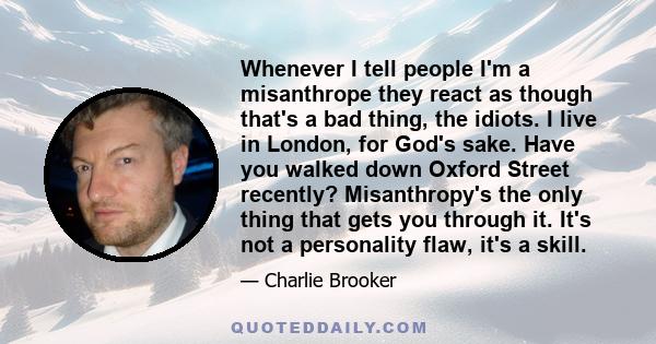 Whenever I tell people I'm a misanthrope they react as though that's a bad thing, the idiots. I live in London, for God's sake. Have you walked down Oxford Street recently? Misanthropy's the only thing that gets you