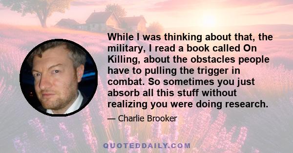 While I was thinking about that, the military, I read a book called On Killing, about the obstacles people have to pulling the trigger in combat. So sometimes you just absorb all this stuff without realizing you were